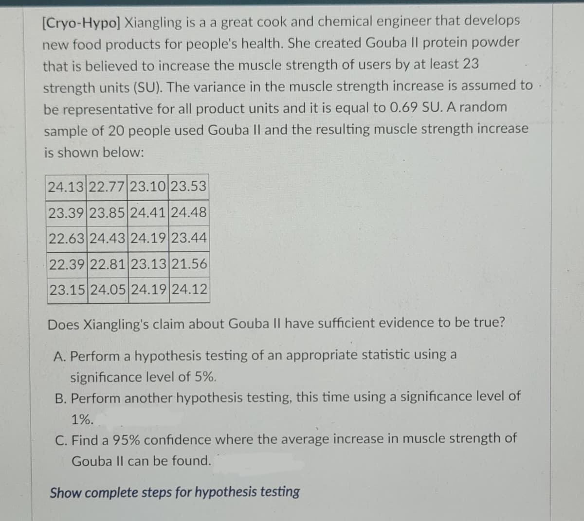 [Cryo-Hypo] Xiangling is a a great cook and chemical engineer that develops
new food products for people's health. She created Gouba II protein powder
that is believed to increase the muscle strength of users by at least 23
strength units (SU). The variance in the muscle strength increase is assumed to
be representative for all product units and it is equal to 0.69 SU. A random
sample of 20 people used Gouba Il and the resulting muscle strength increase
is shown below:
24.13 22.77 23.10 23.53
23.39 23.85 24.41 24.48
22.63 24.43 24.19 23.44
22.39 22.81 23.13 21.56
23.15 24.05 24.19 24.12
Does Xiangling's claim about Gouba II have sufficient evidence to be true?
A. Perform a hypothesis testing of an appropriate statistic using a
significance level of 5%.
B. Perform another hypothesis testing, this time using a significance level of
1%.
C. Find a 95% confidence where the average increase in muscle strength of
Gouba II can be found.
Show complete steps for hypothesis testing
