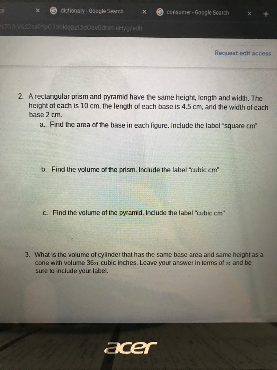 dictionary-Google Search
G consumer - Google Search
N700-V622cePfpGT30kkjBzt3d0av0drxn-eHyg/edit
Request edit access
2. A rectangular prism and pyramid have the same height, length and width. The
height of each is 10 cm, the length of each base is 4.5 cm, and the width of each
base 2 cm.
a. Find the area of the base in each figure. Include the label "square cm"
b. Find the volume of the prism. Include the label "cubic cm"
C. Find the volume of the pyramid. Include the label "cubic cm"
3. What is the volume of cylinder that has the same base area and same height as a
cone with volume 367T cubic inches. Leave your answer in terms of r and be
sure to include your label.
acer
