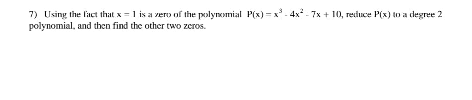 ### Polynomial Reduction and Finding Zeros

**Problem Statement:**

Using the fact that \( x = 1 \) is a zero of the polynomial \( P(x) = x^3 - 4x^2 - 7x + 10 \), reduce \( P(x) \) to a degree 2 polynomial, and then find the other two zeros.

**Detailed Solution:**

1. **Identify the given zero:**

   Since \( x = 1 \) is a zero of the polynomial \( P(x) \), we know that \( (x - 1) \) is a factor of \( P(x) \).

2. **Use synthetic division to reduce the polynomial:**

   Perform synthetic division to divide \( P(x) \) by \( (x - 1) \):
   
   - Start by writing the coefficients of \( P(x) \):
     \[
     1, -4, -7, 10
     \]
   - Use \( x = 1 \) as the zero:
     \[
     \begin{array}{r|cccc}
       1 & 1 & -4 & -7 & 10 \\
       \hline
         &   & 1  & -3 & -10 \\
       \hline
         & 1 & -3 & -10 & 0 \\
     \end{array}
     \]

   After synthetic division, we get the quotient polynomial:
   \[
   x^2 - 3x - 10
   \]

3. **Factor the resulting quadratic polynomial:**

   Find the factors of \( x^2 - 3x - 10 \).

   \[
   x^2 - 3x - 10 = (x - 5)(x + 2)
   \]

4. **Determine the zeros of the quadratic polynomial:**

   Set each factor equal to zero and solve for \( x \):
   \[
   x - 5 = 0 \quad \Rightarrow \quad x = 5
   \]
   \[
   x + 2 = 0 \quad \Rightarrow \quad x = -2
   \]

Therefore, the zeros of the original polynomial \( P(x) \) are:
- \( x = 1 \) (given)
- \( x = 5 \)
- \( x = -2 \)

