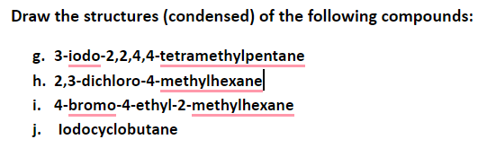 Draw the structures (condensed) of the following compounds:
g. 3-iodo-2,2,4,4-tetramethylpentane
h. 2,3-dichloro-4-methylhexane
i. 4-bromo-4-ethyl-2-methylhexane
j. lodocyclobutane
