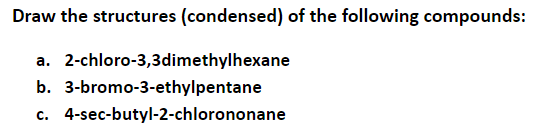 Draw the structures (condensed) of the following compounds:
a. 2-chloro-3,3dimethylhexane
b. 3-bromo-3-ethylpentane
c. 4-sec-butyl-2-chlorononane
