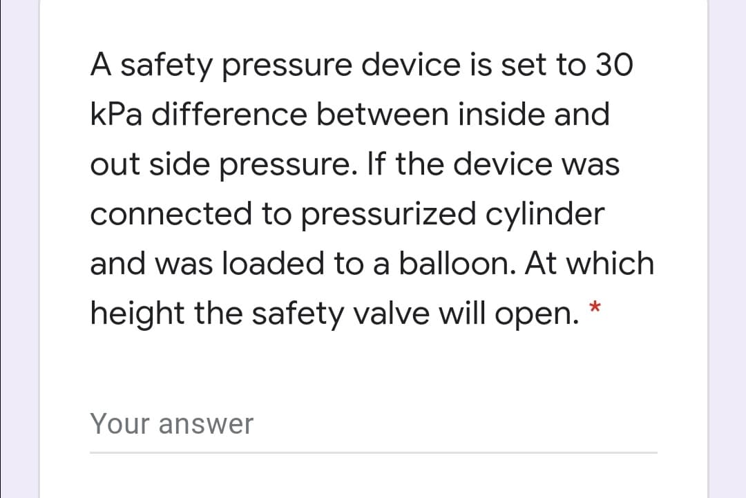 A safety pressure device is set to 30
kPa difference between inside and
out side pressure. If the device was
connected to pressurized cylinder
and was loaded to a balloon. At which
height the safety valve will open.
Your answer
