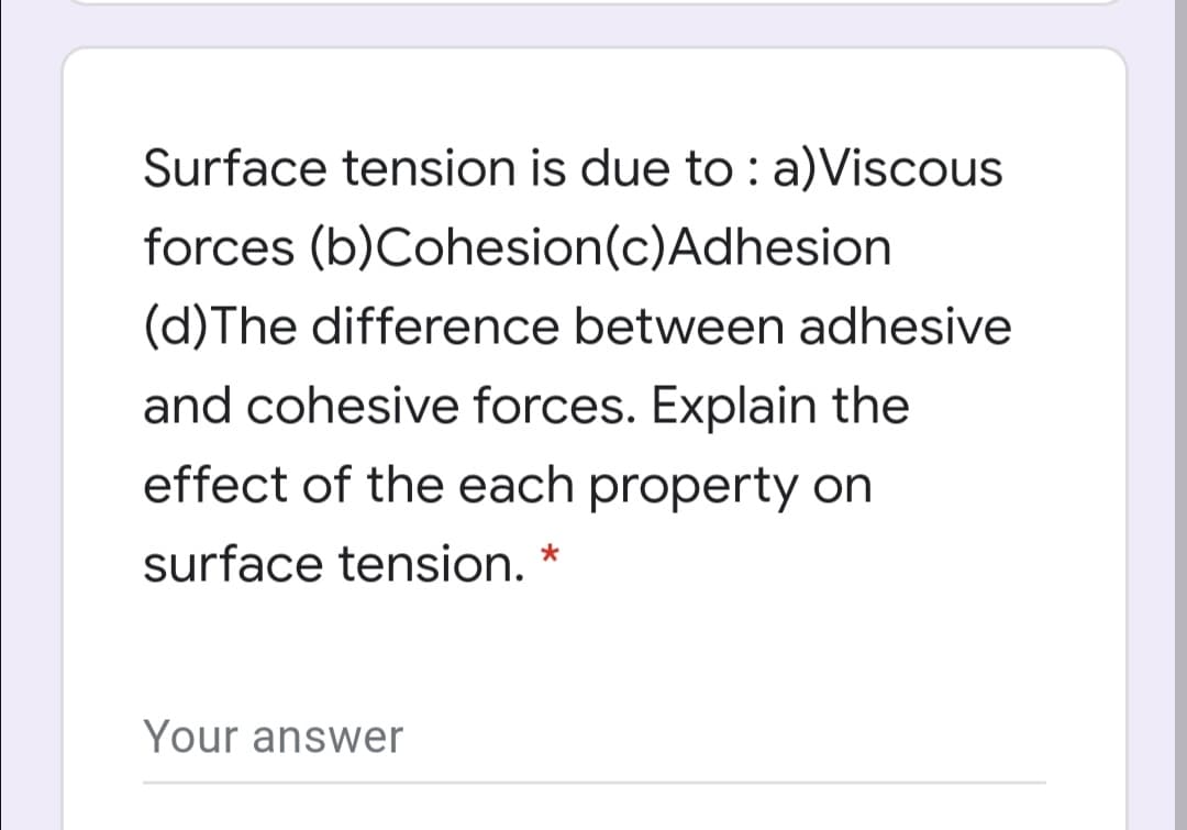 Surface tension is due to : a)Viscous
forces (b)Cohesion(c)Adhesion
(d)The difference between adhesive
and cohesive forces. Explain the
effect of the each property on
surface tension. *
Your answer
