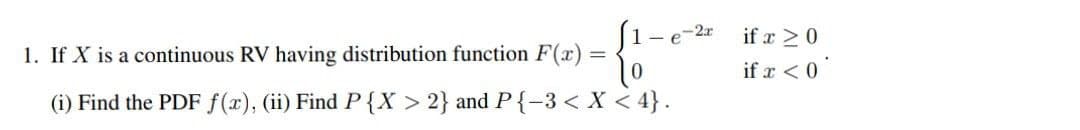 e-2x
1. If X is a continuous RV having distribution function F(x) =
(i) Find the PDF f(x), (ii) Find P{X > 2} and P {-3 < X < 4}.
if x ≥ 0
if x < 0