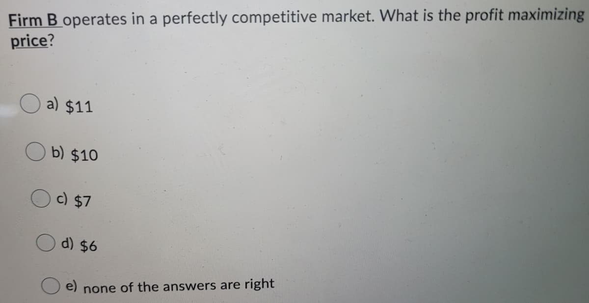 Firm B operates in a perfectly competitive market. What is the profit maximizing
price?
a) $11
b) $10
c) $7
d) $6
e) none of the answers are right
