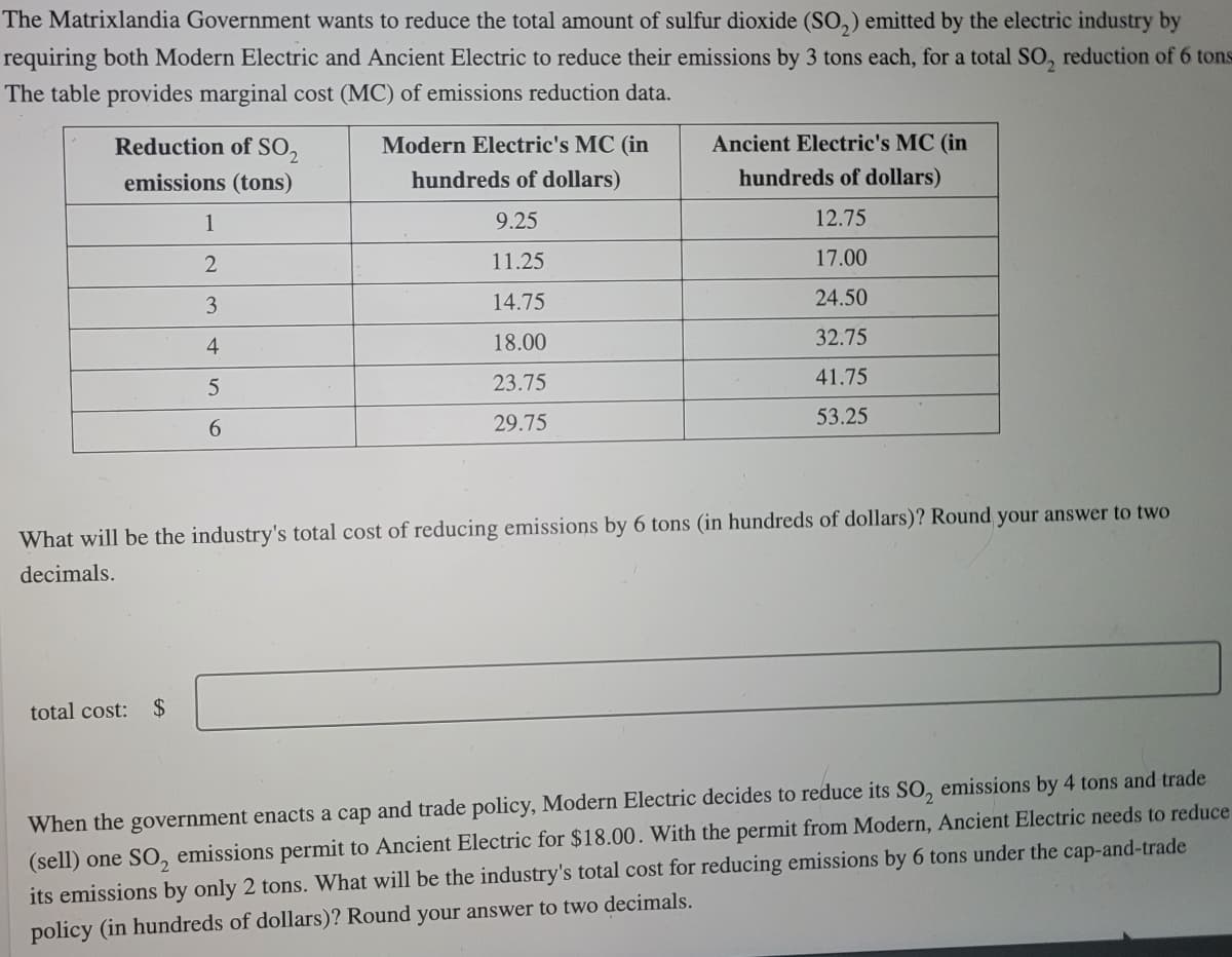 The Matrixlandia Government wants to reduce the total amount of sulfur dioxide (So,) emitted by the electric industry by
requiring both Modern Electric and Ancient Electric to reduce their emissions by 3 tons each, for a total SO, reduction of 6 tons
The table provides marginal cost (MC) of emissions reduction data.
Reduction of SO,
Modern Electric's MC (in
Ancient Electric's MC (in
emissions (tons)
hundreds of dollars)
hundreds of dollars)
1
9.25
12.75
11.25
17.00
14.75
24.50
4
18.00
32.75
5
23.75
41.75
6.
29.75
53.25
What will be the industry's total cost of reducing emissions by 6 tons (in hundreds of dollars)? Round your answer to two
decimals.
total cost: $
(sell) one SO, emissions permit to Ancient Electric for $18.00. With the permit from Modern, Ancient Electric needs to reduce
its emissions by only 2 tons. What will be the industry's total cost for reducing emissions by 6 tons under the cap-and-trade
When the government enacts a cap and trade policy, Modern Electric decides to reduce its SO, emissions by 4 tons and trade
policy (in hundreds of dollars)? Round your answer to two decimals.
