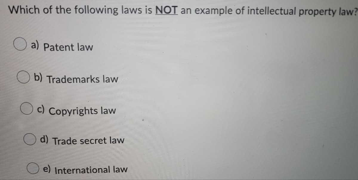 Which of the following laws is NOT an example of intellectual property law?
a) Patent law
b) Trademarks law
c) Copyrights law
d) Trade secret law
e) International law
