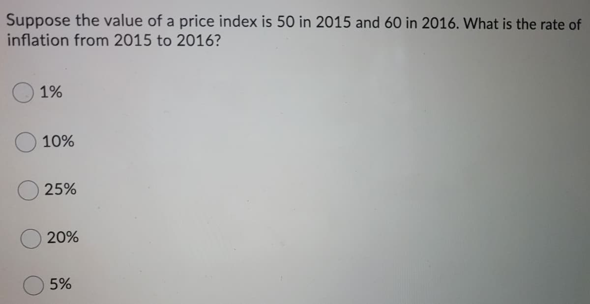 Suppose the value of a price index is 50 in 2015 and 60 in 2016. What is the rate of
inflation from 2015 to 2016?
1%
10%
25%
20%
5%
