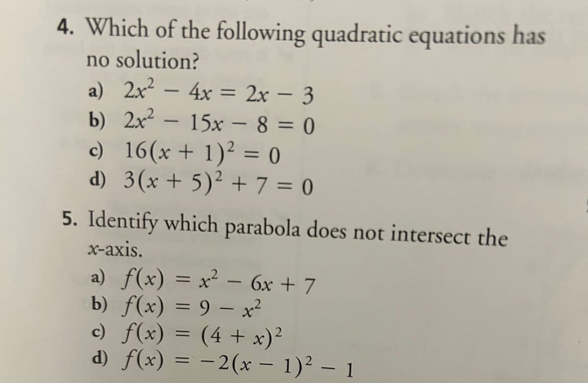 4. Which of the following quadratic equations has
no solution?
a) 2x² - 4x = 2x - 3
b)
2x² - 15x -8=0
c)
16(x + 1)² = 0
d) 3(x + 5)² + 7 = 0
5. Identify which parabola does not intersect the
x-axis.
a) f(x) = x² - 6x + 7
b) f(x) = 9 - x²
c) f(x) =
(4 + x)²
d) f(x) = −2(x − 1)² – 1
-
-