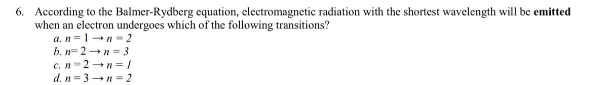 6. According to the Balmer-Rydberg equation, electromagnetic radiation with the shortest wavelength will be emitted
when an electron undergoes which of the following transitions?
a. n = 1 →n=2
b. n2n = 3
c. n=2→n=1
d. n=3→n = 2