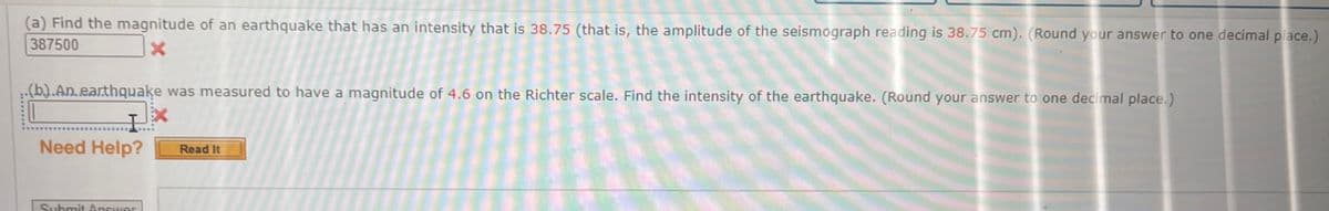(a) Find the magnitude of an earthquake that has an intensity that is 38.75 (that is, the amplitude of the seismograph reading is 38.75 cm). (Round your answer to one decimal place.)
387500
X
(b).An.earthquake was measured to have a magnitude of 4.6 on the Richter scale. Find the intensity of the earthquake. (Round your answer to one decimal place.)
Need Help?
Submit Answer
Read It