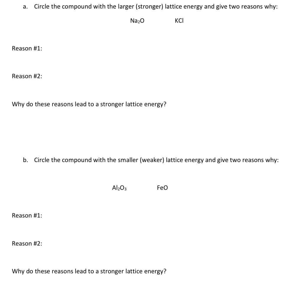 a. Circle the compound with the larger (stronger) lattice energy and give two reasons why:
Reason #1:
Reason #2:
Why do these reasons lead to a stronger lattice energy?
Reason #1:
Na₂O
b. Circle the compound with the smaller (weaker) lattice energy and give two reasons why:
Reason #2:
Al₂O3
FeO
KCI
Why do these reasons lead to a stronger lattice energy?