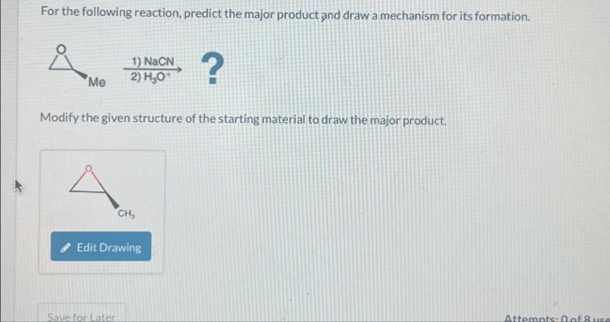 For the following reaction, predict the major product and draw a mechanism for its formation.
Å
Me
1) NaCN
2) H₂O
Modify the given structure of the starting material to draw the major product.
Save for Later
CH₂
Edit Drawing
?
Attempts: 0 of 8 use