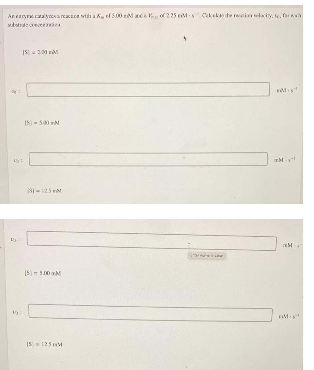 An enzyme catalyzes a reaction with a Km of 5.00 mM and a Vmat of 2.25 mM s. Calculate the reaction velocity, to, for each
substrate concentration.
[S] = 2.00 mM
mM s-
[S) = 5.00 mM
mM -s-
[S] = 12.5 mM
Uo :
mM s
Enter numeric value
[S] = 5.00 mM
Uo :
mM s-
[S] = 12.5 mM
