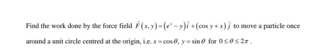 Find the work done by the force field F(x, y)=(e* – y)i +(cos y+ x) j to move a particle once
around a unit circle centred at the origin, i.e. x=cos 0, y = sin0 for 0<0<2n.
