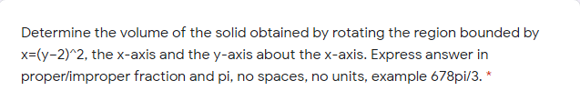 Determine the volume of the solid obtained by rotating the region bounded by
x=(y-2)^2, the x-axis and the y-axis about the x-axis. Express answer in
proper/improper fraction and pi, no spaces, no units, example 678pi/3. *
