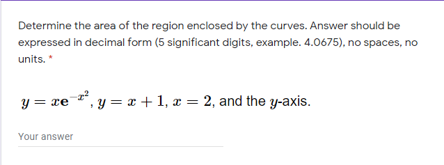 Determine the area of the region enclosed by the curves. Answer should be
expressed in decimal form (5 significant digits, example. 4.0675), no spaces, no
units. *
Y =
= xe
, y= x + 1, x = 2, and the y-axis.
Your answer
