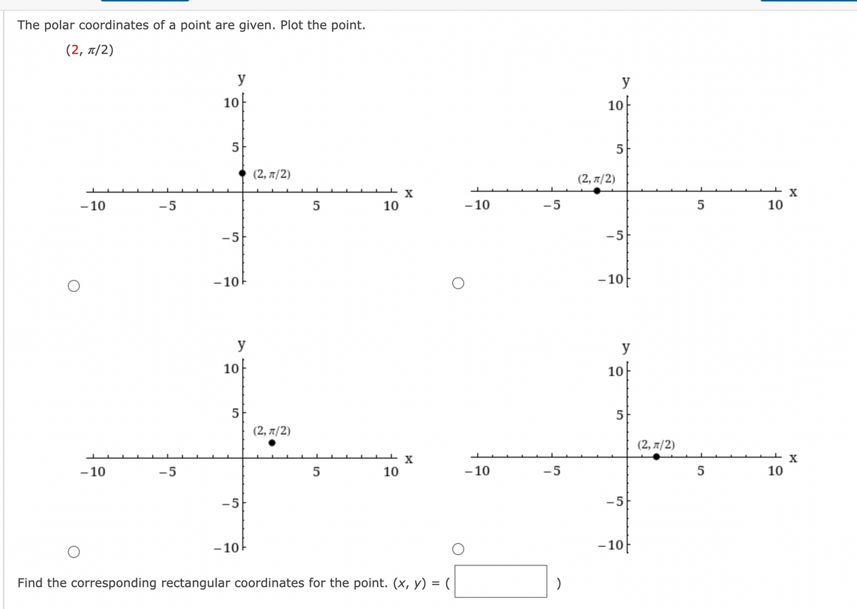 The polar coordinates of a point are given. Plot the point.
(2, π/2)
-10
- 10
-5
-5
y
10
5
-5
-10
y
10
5
-5
-10
(2, π/2)
(2, π/2)
5
5
10
10
X
X
Find the corresponding rectangular coordinates for the point. (x, y) = (
-10
-10
-5
-5
)
y
10
(2,л/2)
5
-5
-10
y
10
5
-5
-10
(2, π/2)
5
5
10
10
Xx
Xx