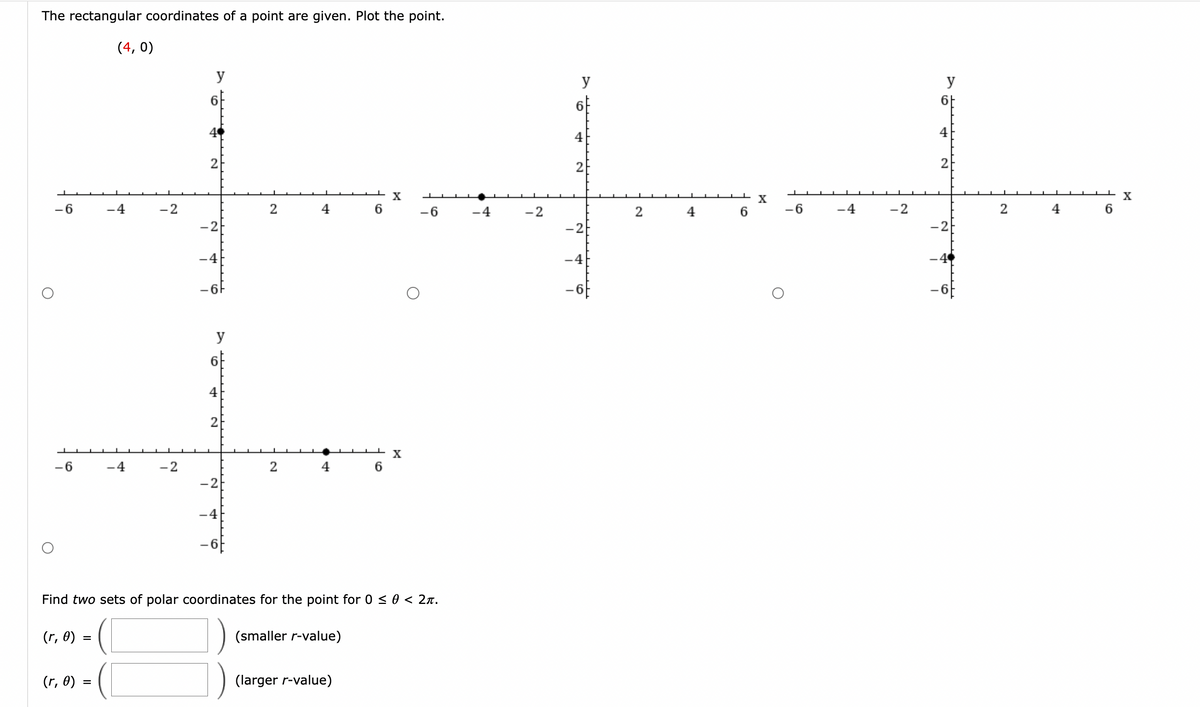 The rectangular coordinates of a point are given. Plot the point.
-6
-6
(r, 0) =
(r, 6)
(4,0)
=
-4
-4
-2
-2
6
2
-2
-4
-67
4
2
-2
-4
2
2
4
4
(smaller r-value)
6
Find two sets of polar coordinates for the point for 0 ≤ 0 < 2π.
(larger r-value)
6
X
X
-6
-4
-2
y
4
2
-2
-4
2
6
X
-6
-4
-2
y
6-
4
2
-21
2
4
6
X