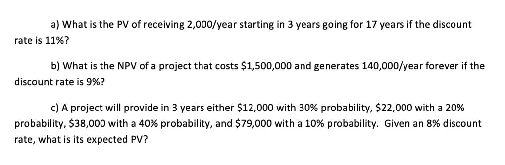 a) What is the PV of receiving 2,000/year starting in 3 years going for 17 years if the discount
rate is 11%?
b) What is the NPV of a project that costs $1,500,000 and generates 140,000/year forever if the
discount rate is 9%?
c) A project will provide in 3 years either $12,000 with 30% probability, $22,000 with a 20%
probability, $38,000 with a 40% probability, and $79,000 with a 10% probability. Given an 8% discount
rate, what is its expected PV?