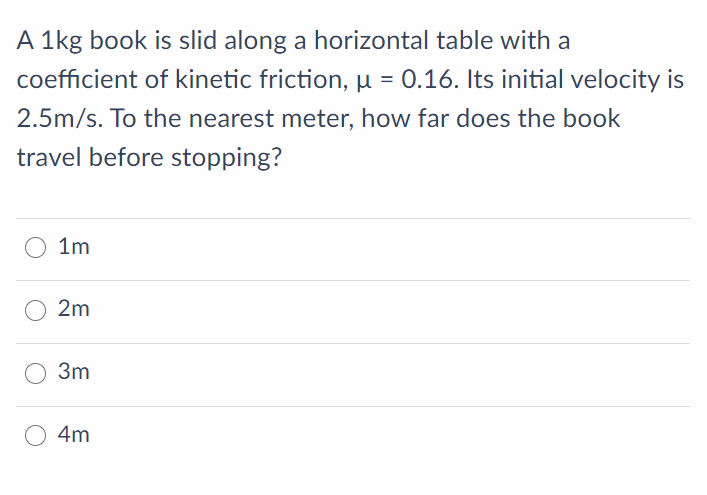 A 1kg book is slid along a horizontal table with a
coefficient of kinetic friction, µ = 0.16. Its initial velocity is
2.5m/s. To the nearest meter, how far does the book
travel before stopping?
O 1m
2m
3m
O 4m
