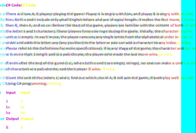 odeC# Code:# Code:
e arThere are two A, B players playing the game Player Alis angrynwithchim,yand player B is angry with gry with
Bothima Both scandet include only small English letters and carel of eguraldength. Almakes the first move, t move,
B, tthen/B, then Apand so on. Before the start of the game, players are familiar with the content of both of bot
ettethe letters and techaracters. These players foropode rope duging the game, initially, the characterharacter
w isunit wisiempty. inceach movey the playersremosies any single detter from the alphabetical order in order in
ranorder and adds this letter anys (any position etbethe letteram yold carhaddaecharacten tocany index.y index.
e r Please refer to the Definitions for more specificationslyftingany stage of the game, the character unitcter un
morw is more than 1 length and is a palindropey the playea deho made the lastimove wins.ve wins.
en alft even after the end of the game fiebywhera bothes and pare empty strings), no one can make a unite a uni
ara of characters wa palindrome, and then player B wins. B wins.
thGiven the unit of the letters sirandt, find out whichoRevin AyiB will gim the game pif both play welblay well
g C#Using C# programming.amming.
t Input Input
1
1
bc
bc
ba
ba
ut Output Output
B
B