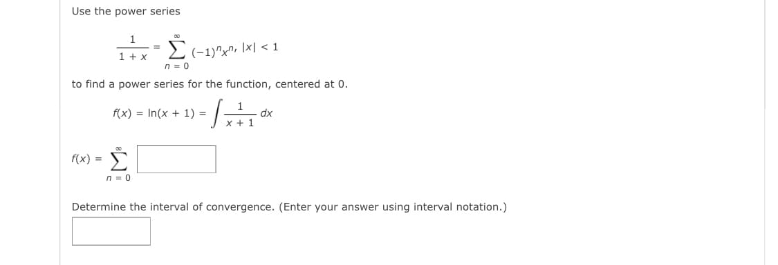 Use the power series
Σ
1 + x
(-1)"x", \x| < 1
n = 0
to find a power series for the function, centered at 0.
f(x) = In(x + 1) =
1
dx
x + 1
Σ
f(x) =
n = 0
Determine the interval of convergence. (Enter your answer using interval notation.)
