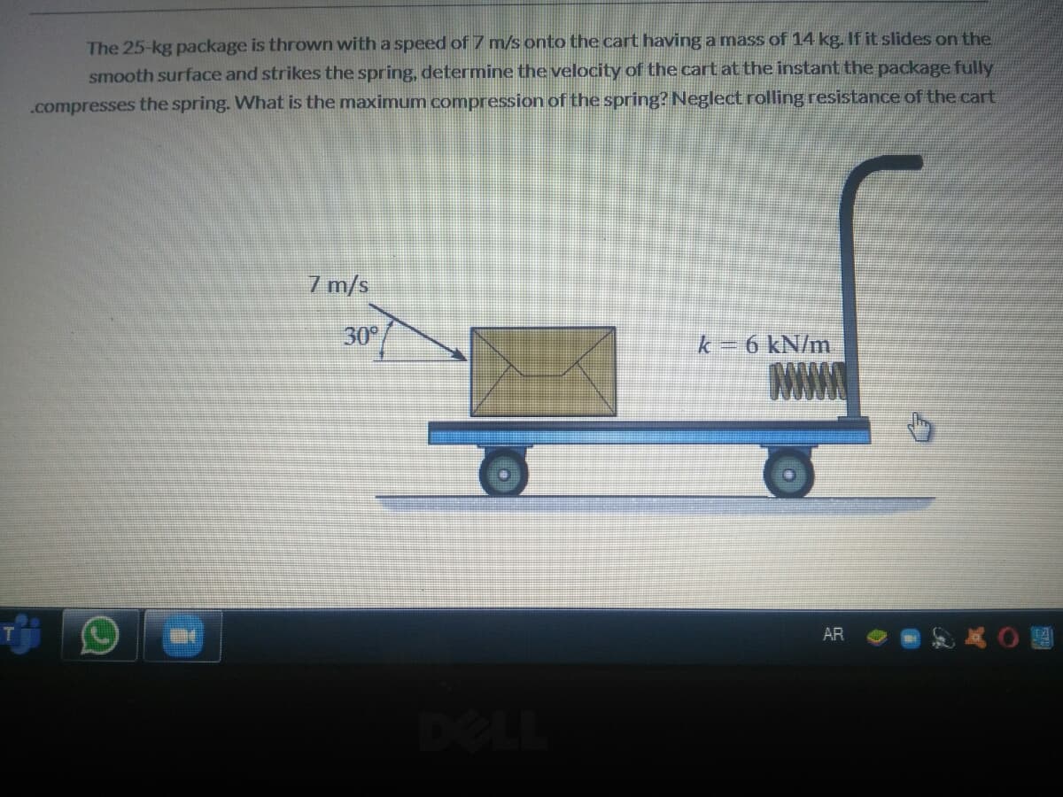 The 25-kg package is thrown with a speed of 7 m/s onto the cart having a mass of 14 kg. If it slides on the
smooth surface and strikes the spring, determine the velocity of the cart at the instant the package fully
.compresses the spring. What is the maximum compression of the spring? Neglect rolling resistance of the cart
7 m/s
30
k=6 kN/m
WW
AR
DELL
