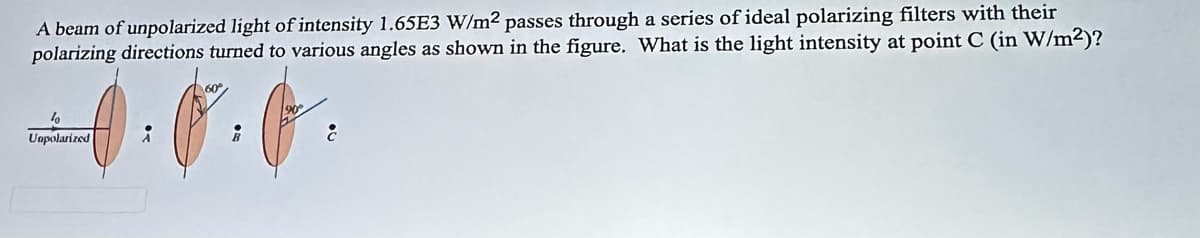 A beam of unpolarized light of intensity 1.65E3 W/m² passes through a series of ideal polarizing filters with their
polarizing directions turned to various angles as shown in the figure. What is the light intensity at point C (in W/m²)?
%
Unpolarized
60°
8
c