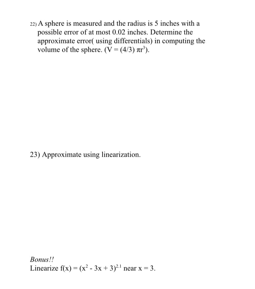 22) A sphere is measured and the radius is 5 inches with a
possible error of at most 0.02 inches. Determine the
approximate error( using differentials) in computing the
volume of the sphere. (V = (4/3) tr’).
23) Approximate using linearization.
Вопus!!
Linearize f(x) = (x² - 3x + 3)².1 near x = 3.
