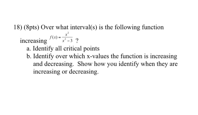 18) (8pts) Over what interval(s) is the following function
f(x) =
increasing
a. Identify all critical points
b. Identify over which x-values the function is increasing
and decreasing. Show how you identify when they are
increasing or decreasing.
x' -3 ?
