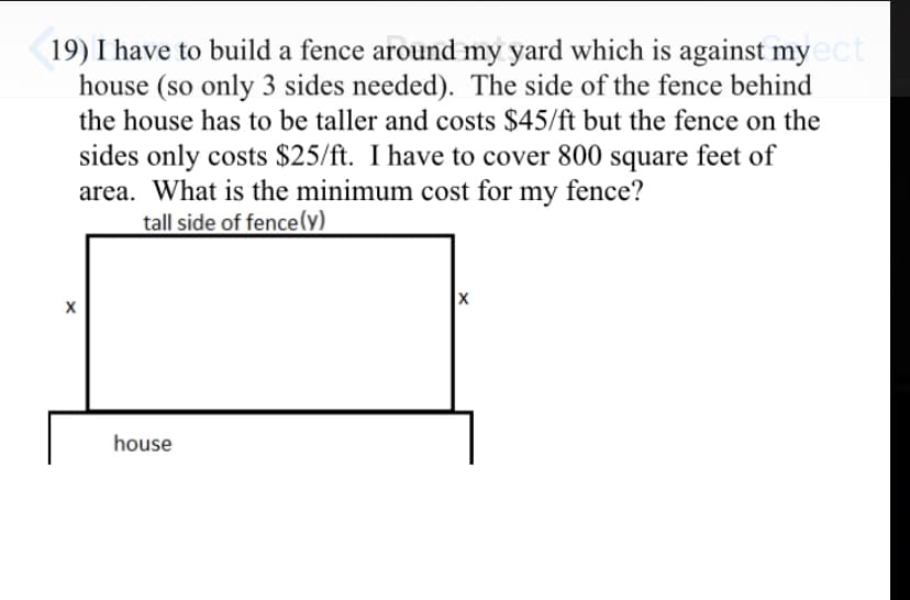 19) I have to build a fence around my yard which is against myect
house (so only 3 sides needed). The side of the fence behind
the house has to be taller and costs $45/ft but the fence on the
sides only costs $25/ft. I have to cover 800 square feet of
area. What is the minimum cost for my fence?
tall side of fence(y)
house
