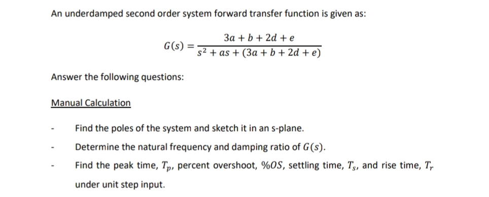 An underdamped second order system forward transfer function is given as:
3a + b + 2d +e
G(s) =
s2 + as + (3a + b + 2d + e)
Answer the following questions:
Manual Calculation
Find the poles of the system and sketch it in an s-plane.
Determine the natural frequency and damping ratio of G(s).
Find the peak time, Tp, percent overshoot, %OS, settling time, Ts, and rise time, T,
under unit step input.
