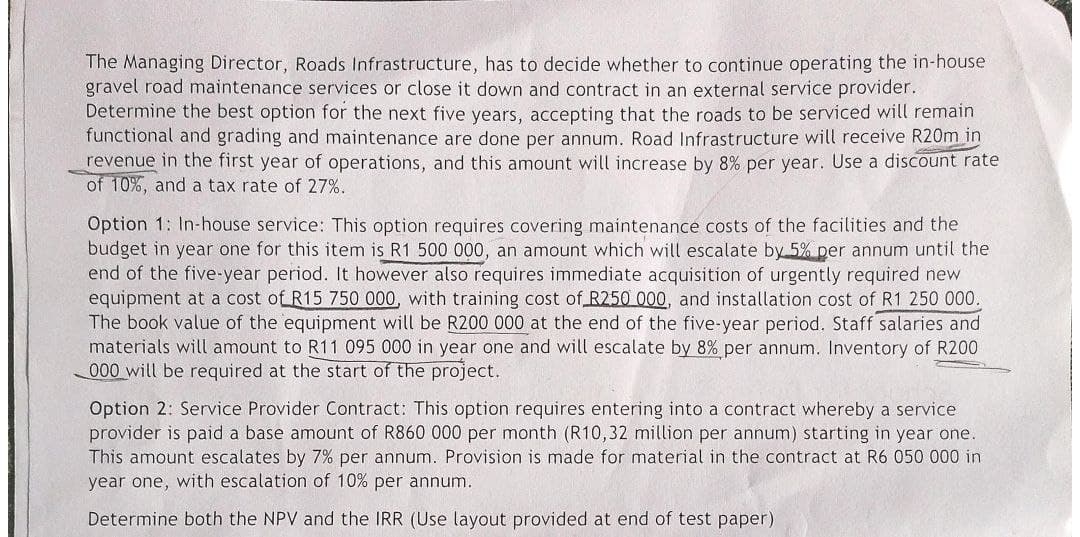 The Managing Director, Roads Infrastructure, has to decide whether to continue operating the in-house
gravel road maintenance services or close it down and contract in an external service provider.
Determine the best option for the next five years, accepting that the roads to be serviced will remain
functional and grading and maintenance are done per annum. Road Infrastructure will receive R20m in
revenue in the first year of operations, and this amount will increase by 8% per year. Use a discount rate
of 10%, and a tax rate of 27%.
Option 1: In-house service: This option requires covering maintenance costs of the facilities and the
budget in year one for this item is R1 500 000, an amount which will escalate by 5% per annum until the
end of the five-year period. It however also requires immediate acquisition of urgently required new
equipment at a cost of R15 750 000, with training cost of R250 000, and installation cost of R1 250 000.
The book value of the equipment will be R200 000 at the end of the five-year period. Staff salaries and
materials will amount to R11 095 000 in year one and will escalate by 8% per annum. Inventory of R200
000 will be required at the start of the project.
Option 2: Service Provider Contract: This option requires entering into a contract whereby a service
provider is paid a base amount of R860 000 per month (R10,32 million per annum) starting in year one.
This amount escalates by 7% per annum. Provision is made for material in the contract at R6 050 000 in
year one, with escalation of 10% per annum.
Determine both the NPV and the IRR (Use layout provided at end of test paper)