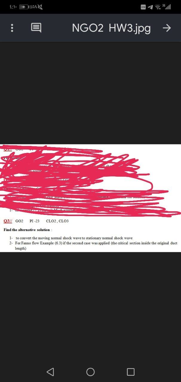 NGO2 HW3.jpg →
Q3// GO2
PI -23
CLO2, CLO3
Find the alternative solution
1- to convert the moving nomal shock wave to stationary nomal shock wave
2- For Fanno flow Example (6.3) if the second case was applied (the critical section inside the original duct
length)
