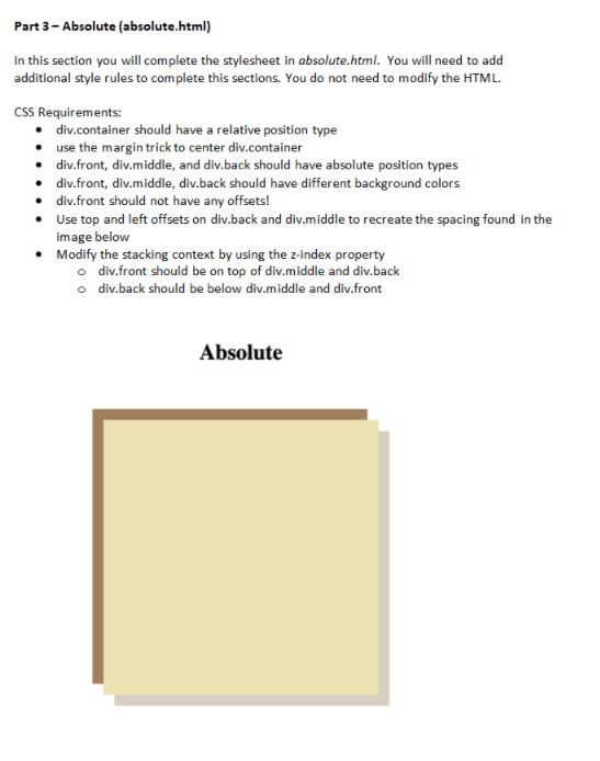 Part 3- Absolute (absolute.html)
In this section you will complete the stylesheet in absolute.html. You will need to add
additional style rules to complete this sections. You do not need to modify the HTML.
CSS Requirements:
• div.container should have a relative position type
• use the margin trick to center div.container
• div.front, div.middle, and div.back should have absolute position types
• div.front, div.middle, div.back should have different background colors
• div.front should not have any offsets!
• Use top and left offsets on div.back and div.middle to recreate the spacing found in the
image below
Modify the stacking context by using the z-index property
o div.front should be on top of div.middle and div.back
o div.back should be below div.middle and div.front
Absolute
