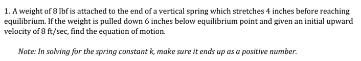 1. A weight of 8 lbf is attached to the end of a vertical spring which stretches 4 inches before reaching
equilibrium. If the weight is pulled down 6 inches below equilibrium point and given an initial upward
velocity of 8 ft/sec, find the equation of motion.
Note: In solving for the spring constant k, make sure it ends up as a positive number.
