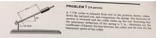 18 in
k=001lvf
30°
PROBLEM 7 (14 points)
A 7.5-lb collar is released from rest in the position shown, slides
down the inclined rod, and compresses the spring. The direction of
motion is reversed and the collar slides up the rod. Knowing that
the maximun deflection of the spring is 5 in., determine (a) the
coefficient of kinetic friction between the collar and the rod, (b) the
maximum speed of the collar.