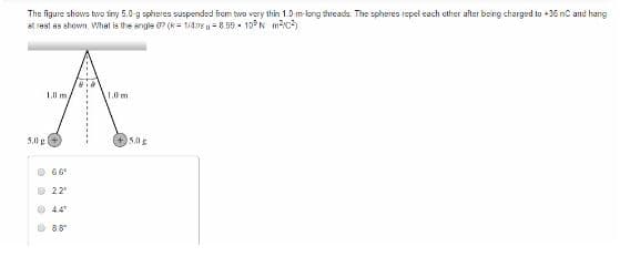 The figure shows two finy 5.0-g spheres suspended from two very thin 1.0-m-long threads. The spheres repel each other after being charged to +36 nC and hang
at rest as shown. What is the angle 0? (1/4778 -8.55 10°N ²²)
1.0 m
1.0 m
A
5.0
5.00 g
66°
© 22°
Ⓒ44
8.8