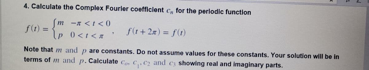 4. Calculate the Complex Fourier coefficient c, for the periodic function
m-n <t< 0
p 0<t<A
т
f(t) =
f(t+ 2n) = f(1)
Note that m and p are constants. Do not assume values for these constants. Your solution will be in
terms of m and p. Calculate Co, C,,C2 and c3 showing real and imaginary parts.
