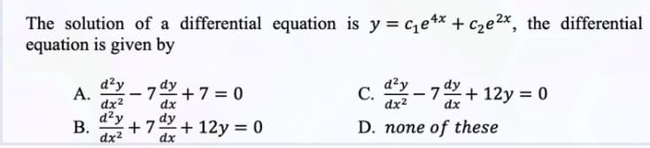 The solution of a differential equation is y=c₁e4x + c₂e2x, the differential
equation is given by
d²y
d²y
A.
-
-7x+7= 0
C. 2-7 dx+12y = 0
dx²
dx
d²y dy
B.
+7 +12y = 0
D. none of these
dx²2
dx