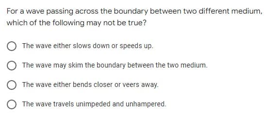 For a wave passing across the boundary between two different medium,
which of the following may not be true?
The wave either slows down or speeds up.
The wave may skim the boundary between the two medium.
The wave either bends closer or veers away.
O The wave travels unimpeded and unhampered.