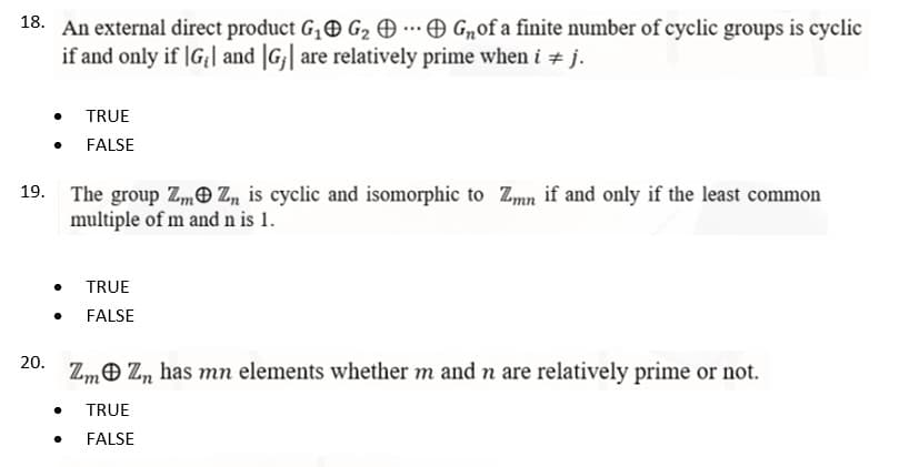 18. An external direct product G₁ G₂ G₂of a finite number of cyclic groups is cyclic
if and only if |G₁| and |G₁| are relatively prime when i ‡ j.
TRUE
FALSE
19.
The group ZmZn is cyclic and isomorphic to Zmn if and only if the least common
multiple of m and n is 1.
TRUE
FALSE
20.
ZmZn has mn elements whether m and n are relatively prime or not.
●
TRUE
FALSE