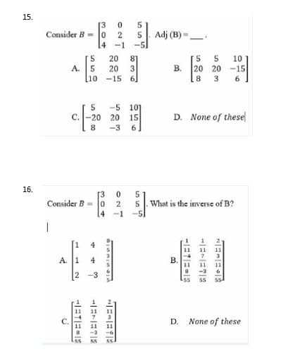 15.
16.
Consider B 0 2
A.
C. -20
Consider B=0
I
4
4
-3
A.
1
2
HETE E
plesiwnie
ONT
HE-ETE
E-EYE
555
836
сл сл
-5
Adj (B)-
10
B.
-15
6
D. None of these
What is the inverse of B?
B.
D None of these
NEMENE