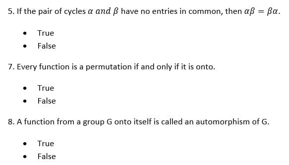 5. If the pair of cycles a and ß have no entries in common, then aß = ßa.
True
False
7. Every function is a permutation if and only if it is onto.
True
False
8. A function from a group G onto itself is called an automorphism of G.
True
False