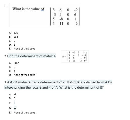 1.
What is the value of
1
-9
A.
129
B. 235
C. 0
D. 1
E. None of the above
15 -27
3
2. Find the determinant of matrix A
4
8 -11
6
-1 0
¹6 18 -3 0.
A. -462
B. 0
C. 1
D. None of the above
3. A 4 x 4 matrix A has a determinant of c. Matrix B is obtained from A by
interchanging the rows 2 and 4 of A. What is the determinant of B?
A. -1
B. 0
C. C
D. -C
E. None of the above
8
6
-35
5-8
5 11 0
0000
A=
532
-9
6