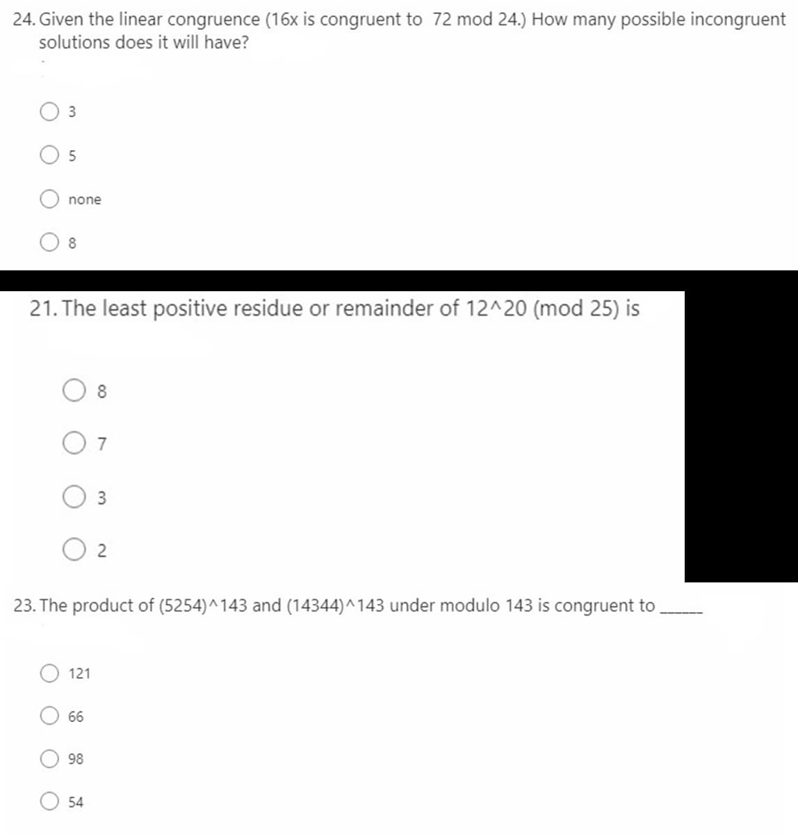 24. Given the linear congruence (16x is congruent to 72 mod 24.) How many possible incongruent
solutions does it will have?
3
none
8
21. The least positive residue or remainder of 12^20 (mod 25) is
8
O 7
3
2
23. The product of (5254)^143 and (14344)^143 under modulo 143 is congruent to
121
66
98
54
O