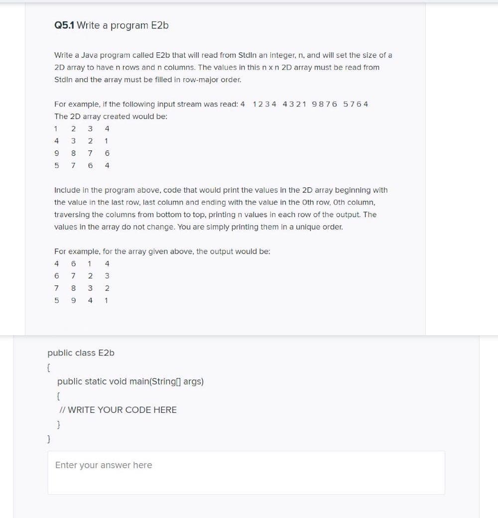 Q5.1 Write a program E2b
Write a Java program called E2b that will read from Stdln an integer, n, and will set the size of a
2D array to have n rows and n columns. The values in this n xn 2D array must be read from
Stdln and the array must be filled in row-major order.
For example, if the following input stream was read: 4 1234 4321 9876 5764
The 2D array created would be:
2
4
3
2
1
9.
8
7
6
4
Include in the program above, code that would print the values in the 2D array beginning with
the value in the last row, last column and ending with the value in the Oth row, Oth column,
traversing the columns from bottom to top, printing n values in each row of the output. The
values In the array do not change. You are simply printing them in a unique order.
For example, for the array given above, the output would be:
4
6
1
4
6
7
8
3
2
4
1
public class E2b
public static void main(String[] args)
// WRITE YOUR CODE HERE
Enter your answer here
