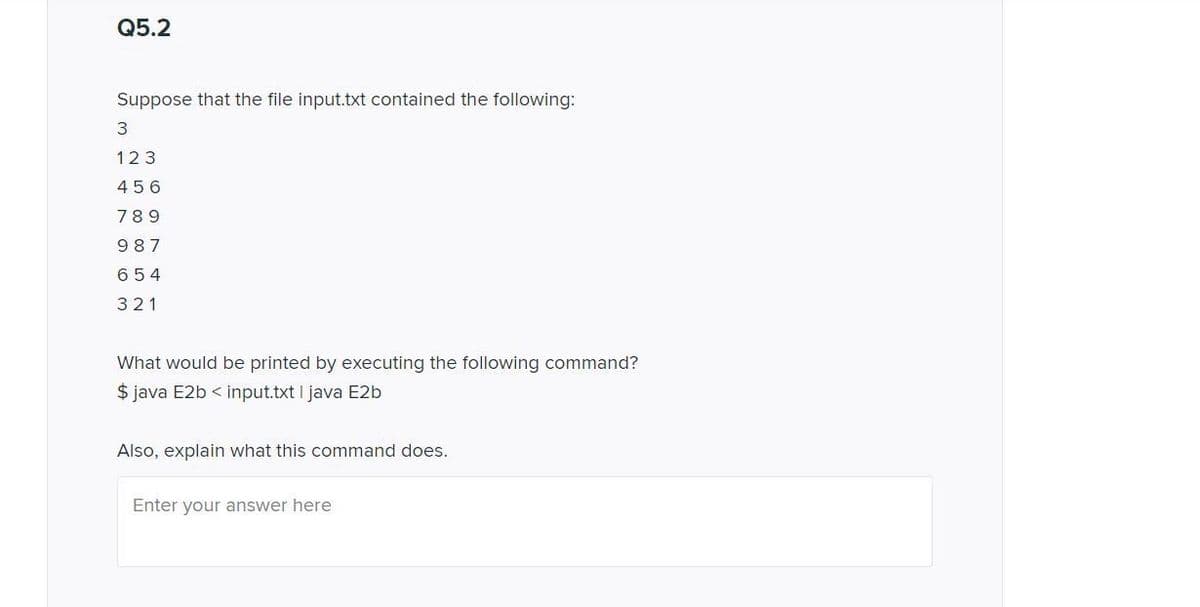 Q5.2
Suppose that the file input.txt contained the following:
123
456
789
987
654
321
What would be printed by executing the following command?
$ java E2b < input.txt I java E2b
Also, explain what this command does.
Enter your answer here
