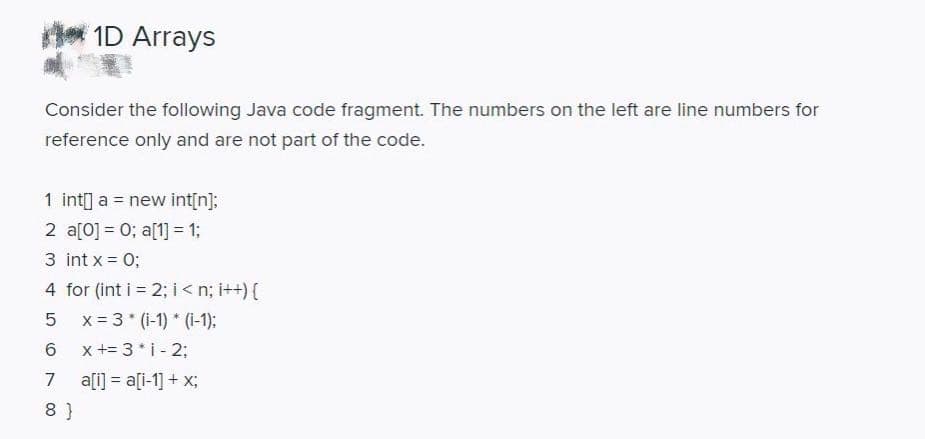 1D Arrays
Consider the following Java code fragment. The numbers on the left are line numbers for
reference only and are not part of the code.
1 int] a = new int[n];
2 a[0] = 0; a[1] = 1;
3 int x = 0;
4 for (int i = 2; i< n; i++) {
x = 3 * (1-1) * (1-1):
x += 3* i - 2;
6.
7
a[i] = a[i-1] + x;
8 }
